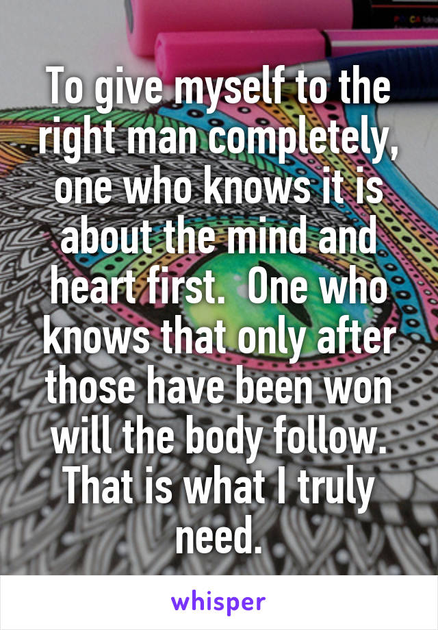 To give myself to the right man completely, one who knows it is about the mind and heart first.  One who knows that only after those have been won will the body follow. That is what I truly need.
