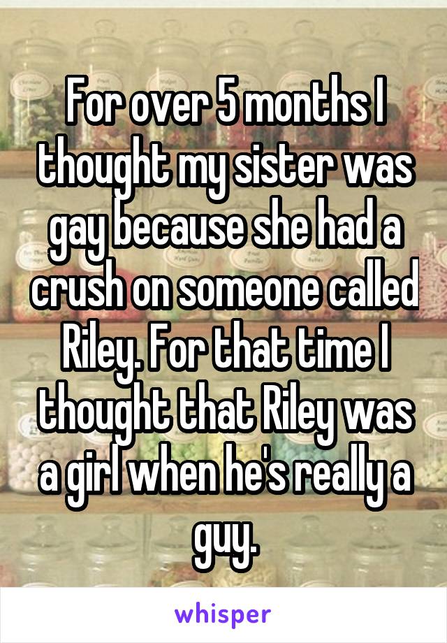 For over 5 months I thought my sister was gay because she had a crush on someone called Riley. For that time I thought that Riley was a girl when he's really a guy.