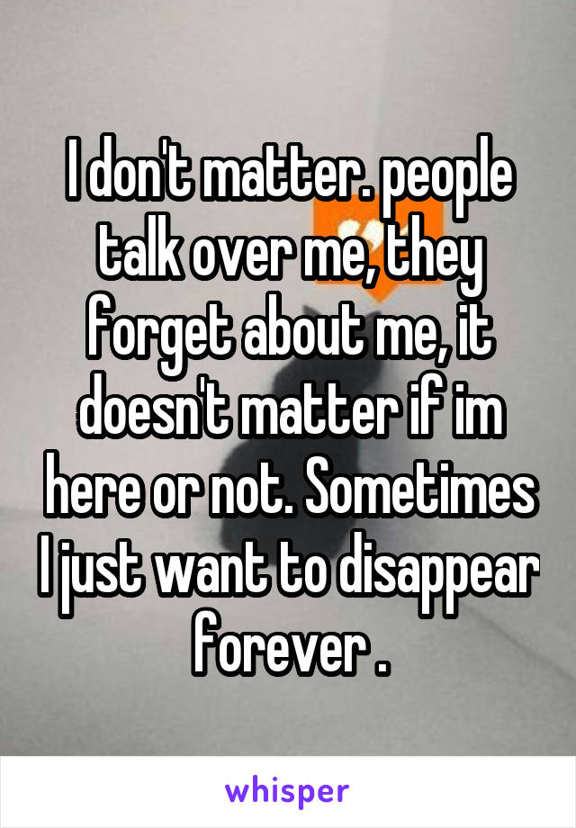 I don't matter. people talk over me, they forget about me, it doesn't matter if im here or not. Sometimes I just want to disappear forever .