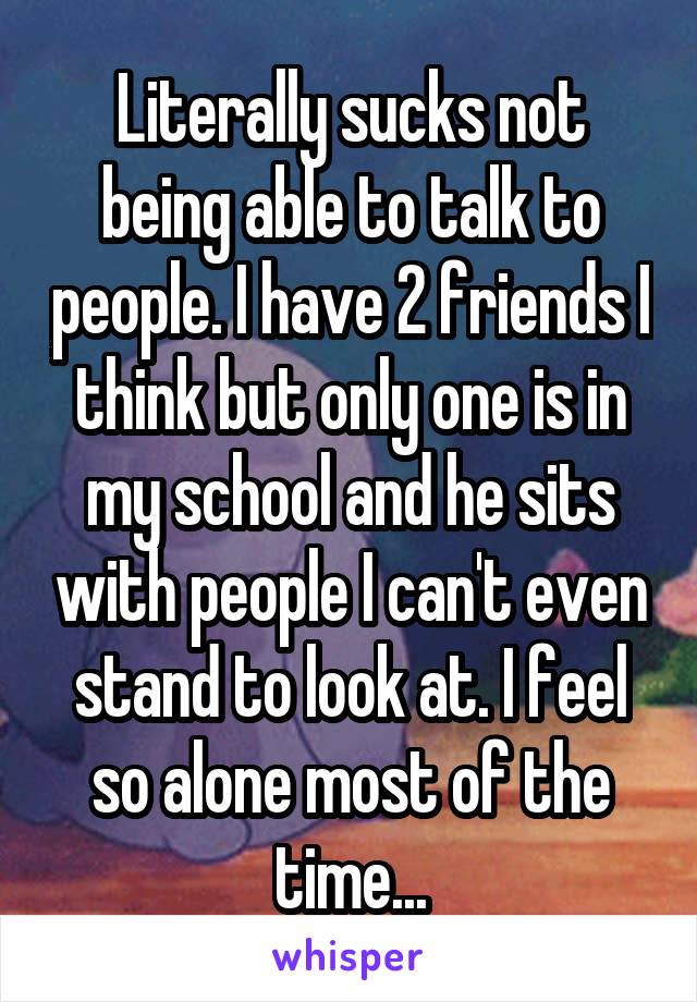 Literally sucks not being able to talk to people. I have 2 friends I think but only one is in my school and he sits with people I can't even stand to look at. I feel so alone most of the time...