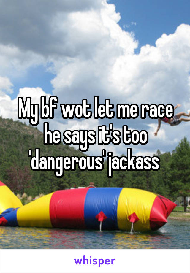 My bf wot let me race he says it's too 'dangerous' jackass 