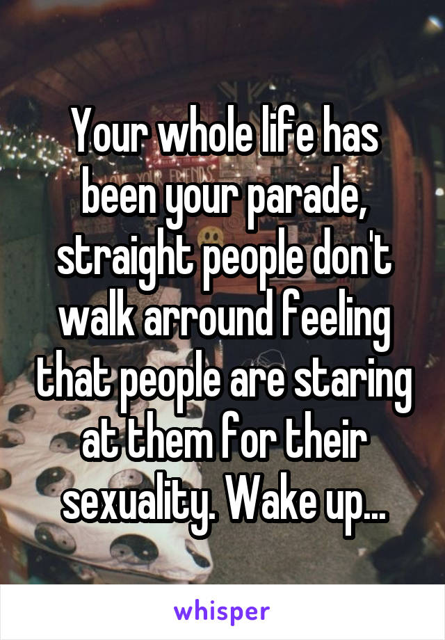 Your whole life has been your parade, straight people don't walk arround feeling that people are staring at them for their sexuality. Wake up...