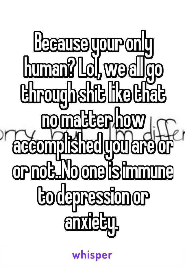 Because your only human? Lol, we all go through shit like that no matter how accomplished you are or or not..No one is immune to depression or anxiety. 