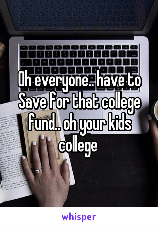 Oh everyone.. have to
Save for that college fund.. oh your kids college 