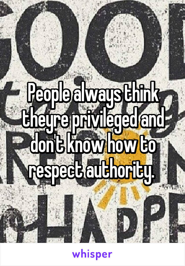 People always think theyre privileged and don't know how to respect authority. 