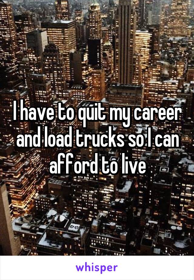 I have to quit my career and load trucks so I can afford to live