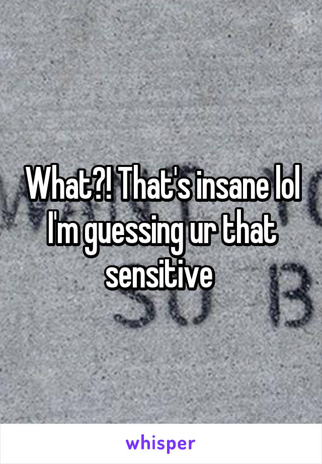 What?! That's insane lol I'm guessing ur that sensitive 