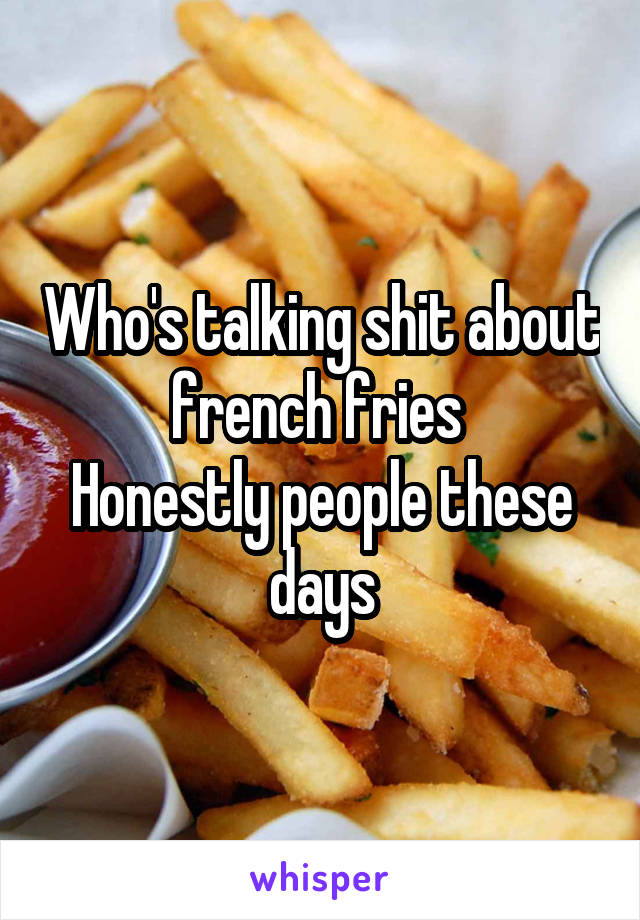 Who's talking shit about french fries 
Honestly people these days