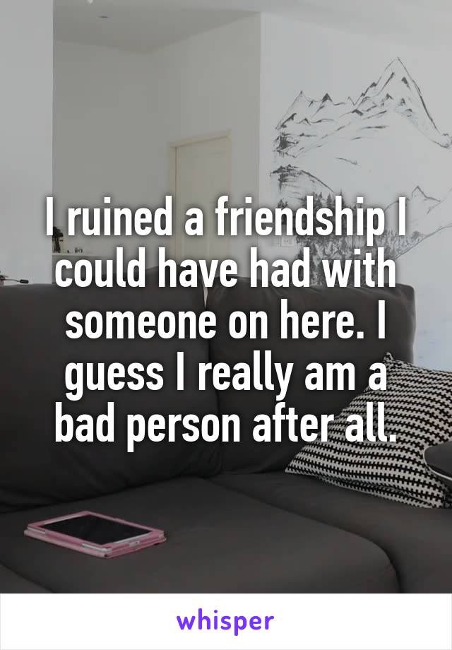 I ruined a friendship I could have had with someone on here. I guess I really am a bad person after all.