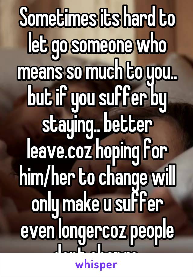 Sometimes its hard to let go someone who means so much to you.. but if you suffer by staying.. better leave.coz hoping for him/her to change will only make u suffer even longercoz people dont change.
