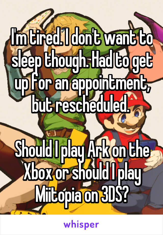 I'm tired. I don't want to sleep though. Had to get up for an appointment, but rescheduled. 

Should I play Ark on the Xbox or should I play Miitopia on 3DS?