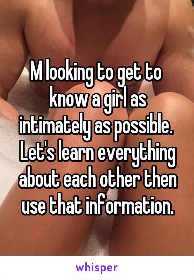 M looking to get to  know a girl as intimately as possible.  Let's learn everything about each other then use that information.