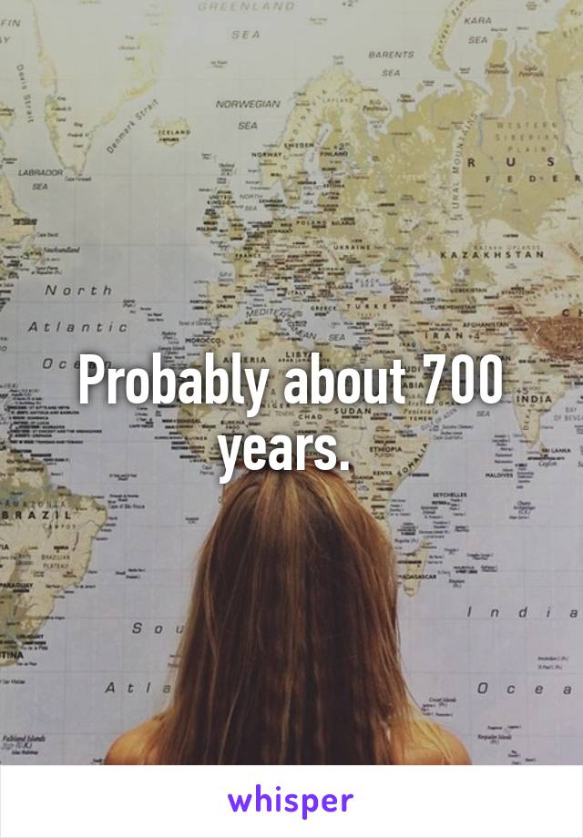 Probably about 700 years. 