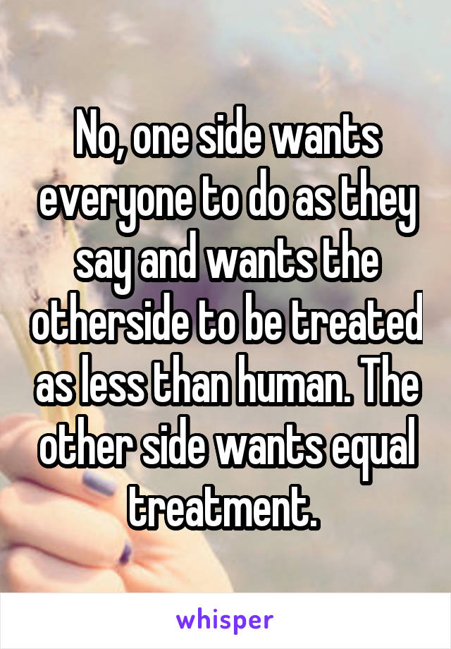 No, one side wants everyone to do as they say and wants the otherside to be treated as less than human. The other side wants equal treatment. 