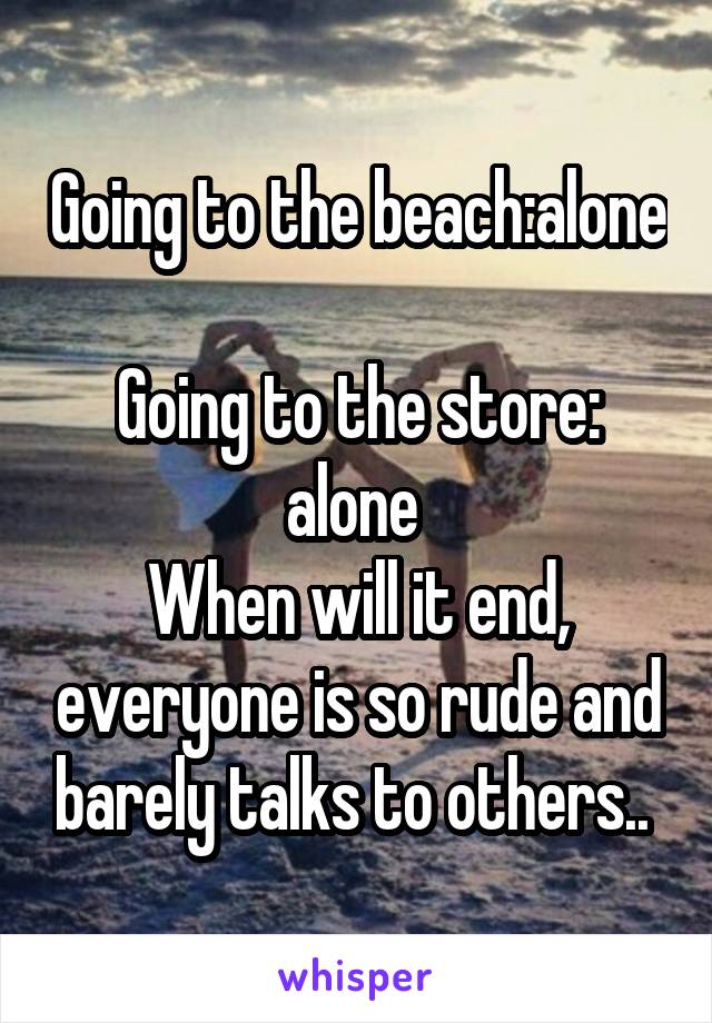 Going to the beach:alone 
Going to the store: alone 
When will it end, everyone is so rude and barely talks to others.. 