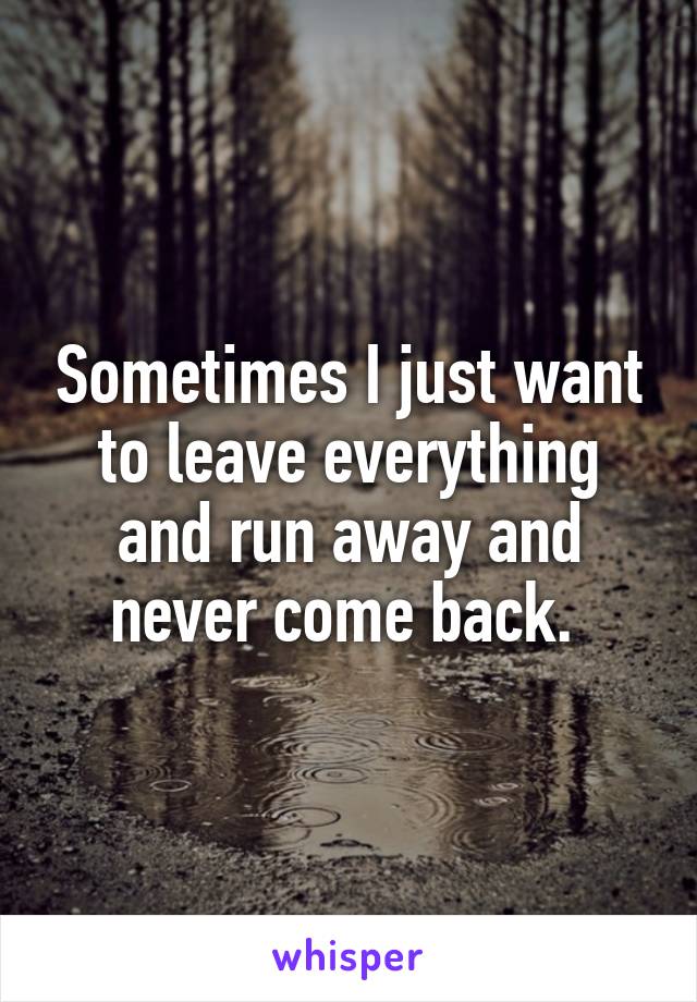 Sometimes I just want to leave everything and run away and never come back. 