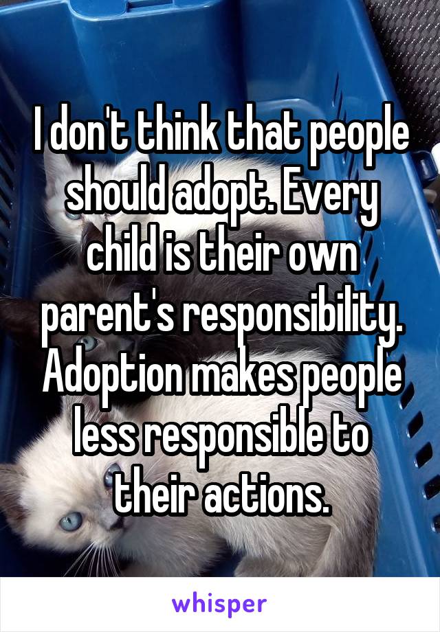 I don't think that people should adopt. Every child is their own parent's responsibility. Adoption makes people less responsible to their actions.