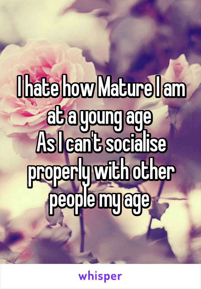 I hate how Mature I am at a young age 
As I can't socialise properly with other people my age 