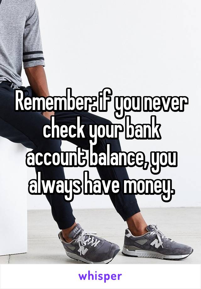 Remember: if you never check your bank account balance, you always have money.