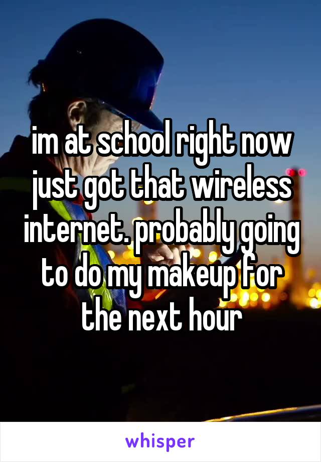 im at school right now just got that wireless internet. probably going to do my makeup for the next hour
