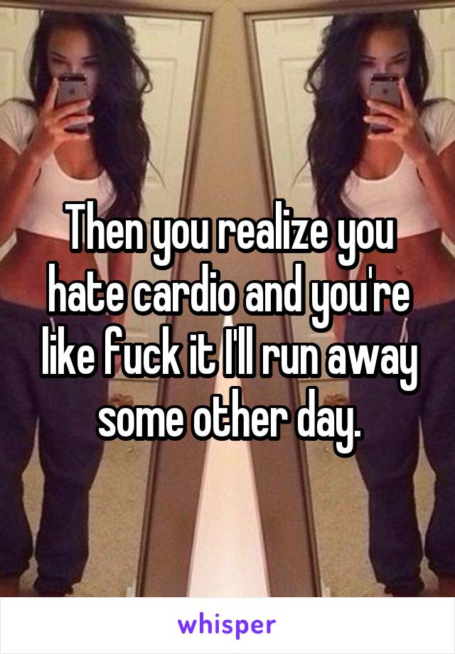 Then you realize you hate cardio and you're like fuck it I'll run away some other day.