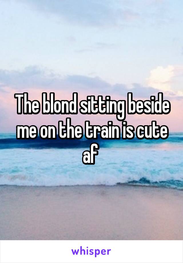 The blond sitting beside me on the train is cute af 