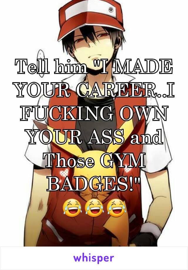 Tell him "I MADE YOUR CAREER..I FUCKING OWN YOUR ASS and Those GYM BADGES!"
😂😂😂
