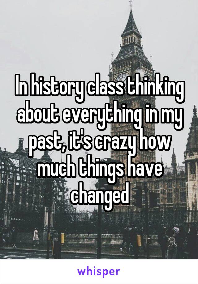 In history class thinking about everything in my past, it's crazy how much things have changed