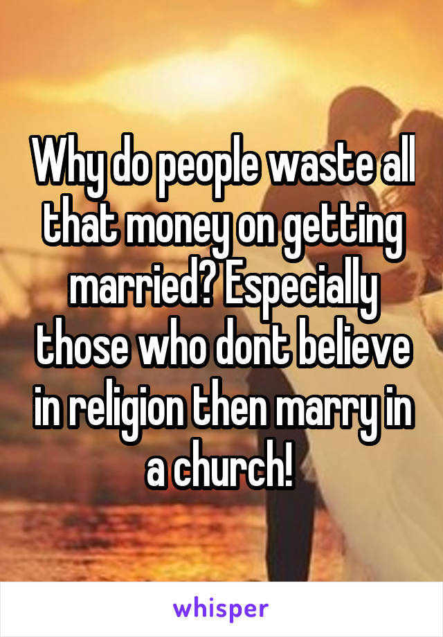 Why do people waste all that money on getting married? Especially those who dont believe in religion then marry in a church! 