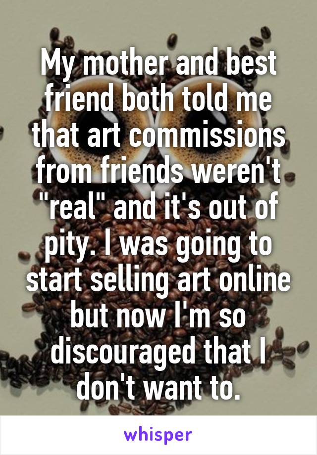 My mother and best friend both told me that art commissions from friends weren't "real" and it's out of pity. I was going to start selling art online but now I'm so discouraged that I don't want to.