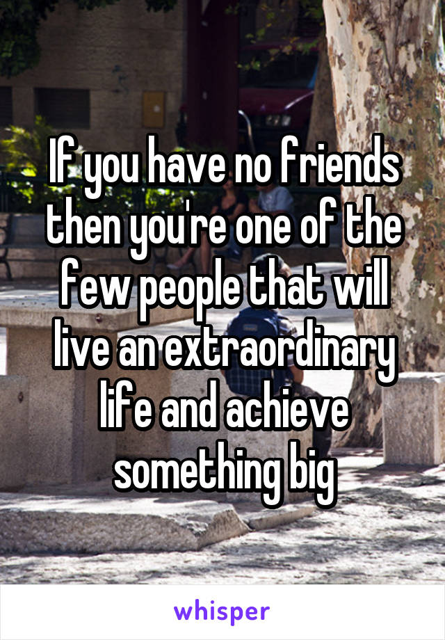 If you have no friends then you're one of the few people that will live an extraordinary life and achieve something big