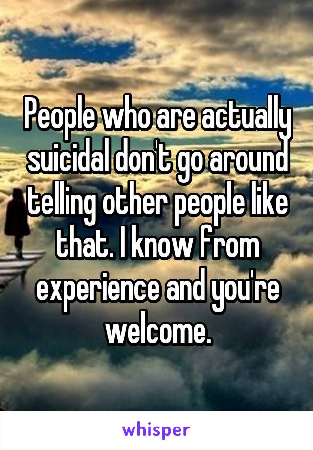 People who are actually suicidal don't go around telling other people like that. I know from experience and you're welcome.