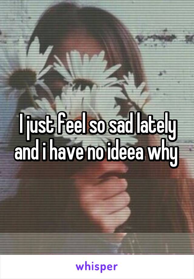 I just feel so sad lately and i have no ideea why 