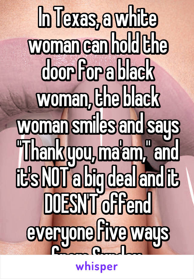 In Texas, a white woman can hold the door for a black woman, the black woman smiles and says "Thank you, ma'am," and it's NOT a big deal and it DOESN'T offend everyone five ways from Sunday.