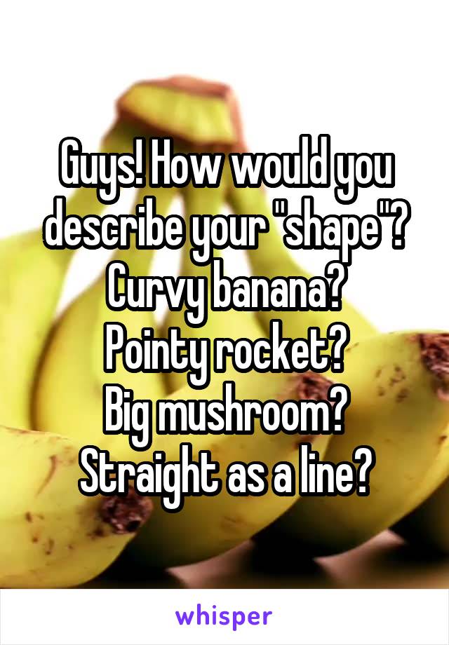 Guys! How would you describe your "shape"?
Curvy banana?
Pointy rocket?
Big mushroom?
Straight as a line?