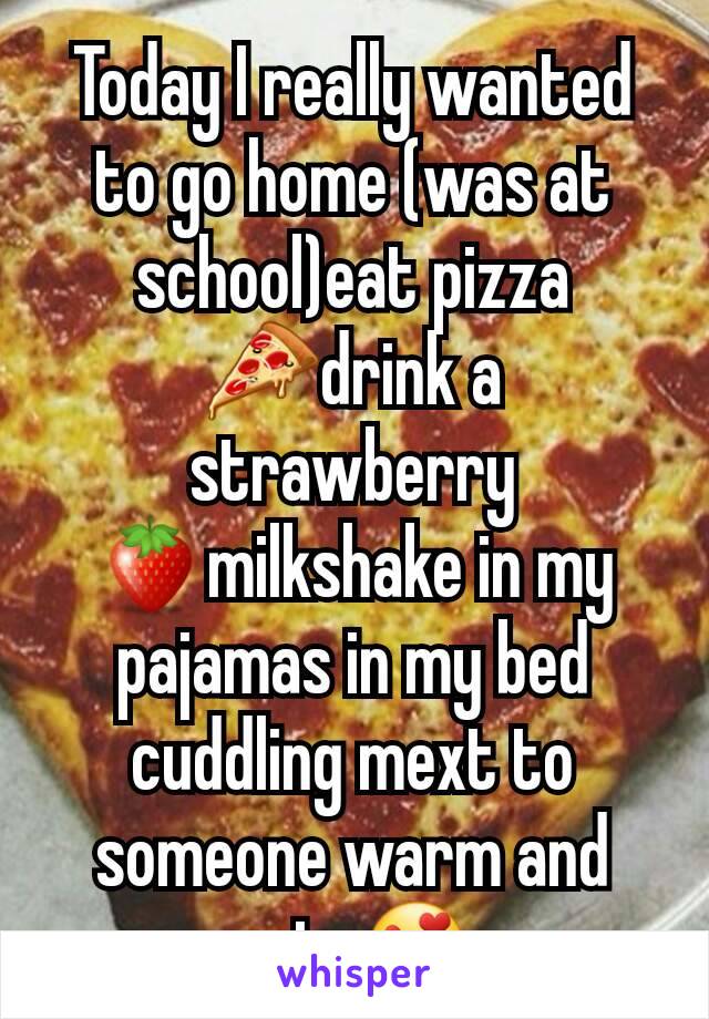 Today I really wanted to go home (was at school)eat pizza 🍕drink a strawberry 🍓milkshake in my pajamas in my bed cuddling mext to someone warm and cute😍