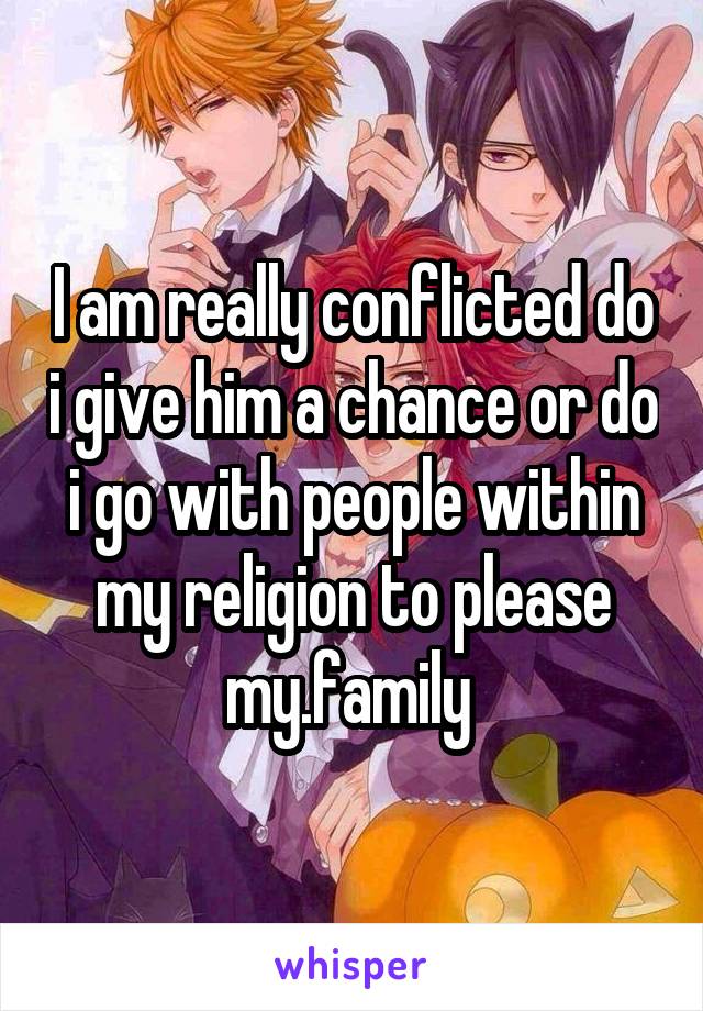 I am really conflicted do i give him a chance or do i go with people within my religion to please my.family 