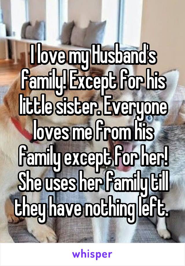 I love my Husband's family! Except for his little sister. Everyone loves me from his family except for her! She uses her family till they have nothing left. 