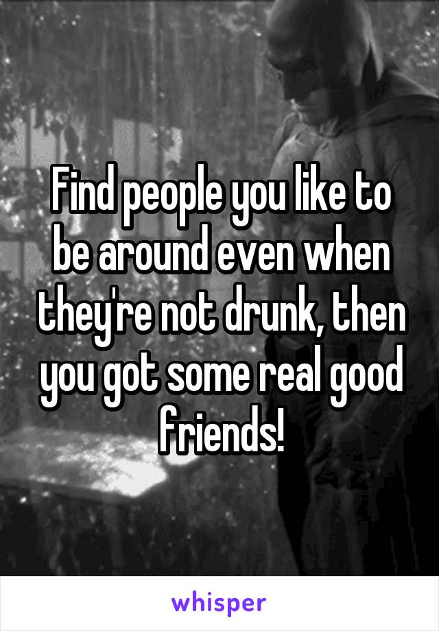 Find people you like to be around even when they're not drunk, then you got some real good friends!