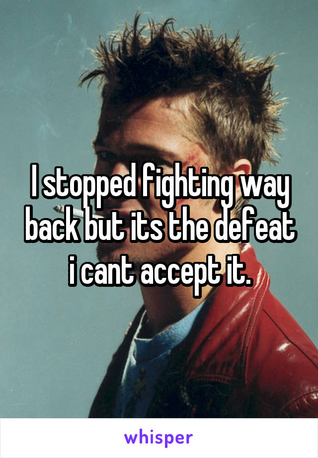 I stopped fighting way back but its the defeat i cant accept it.