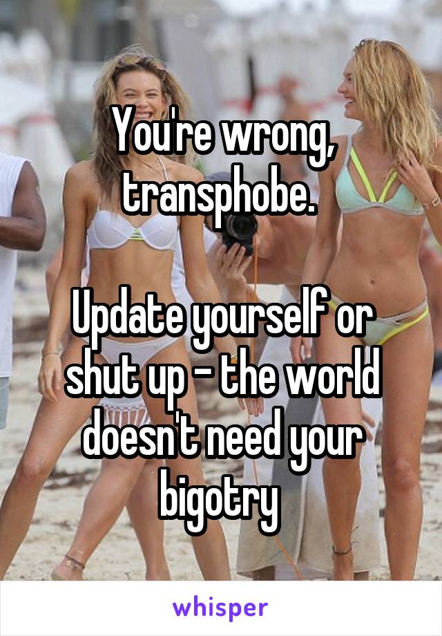 You're wrong, transphobe. 

Update yourself or shut up - the world doesn't need your bigotry 