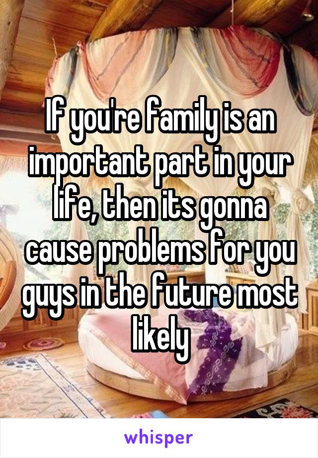 If you're family is an important part in your life, then its gonna cause problems for you guys in the future most likely