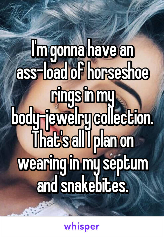 I'm gonna have an ass-load of horseshoe rings in my body-jewelry collection. That's all I plan on wearing in my septum and snakebites.