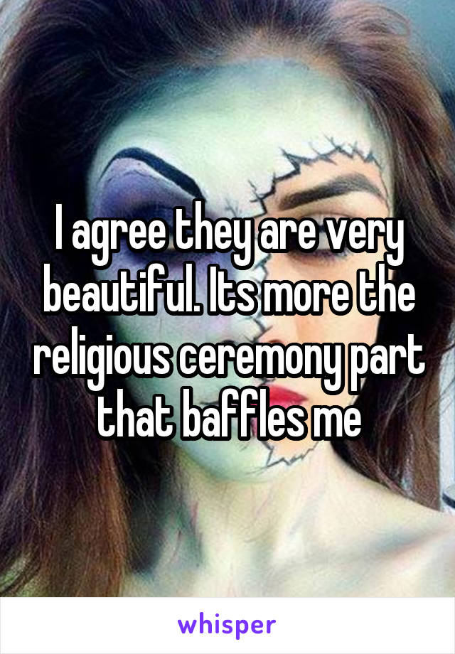 I agree they are very beautiful. Its more the religious ceremony part that baffles me