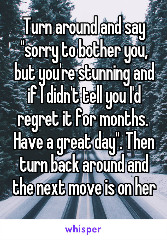 Turn around and say "sorry to bother you, but you're stunning and if I didn't tell you I'd regret it for months.  Have a great day". Then turn back around and the next move is on her 