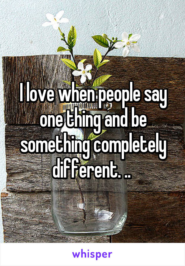 I love when people say one thing and be something completely different. .. 