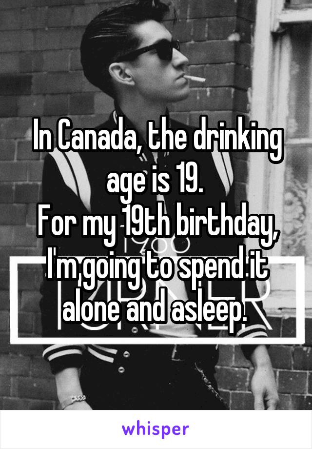 In Canada, the drinking age is 19. 
For my 19th birthday, I'm going to spend it alone and asleep. 