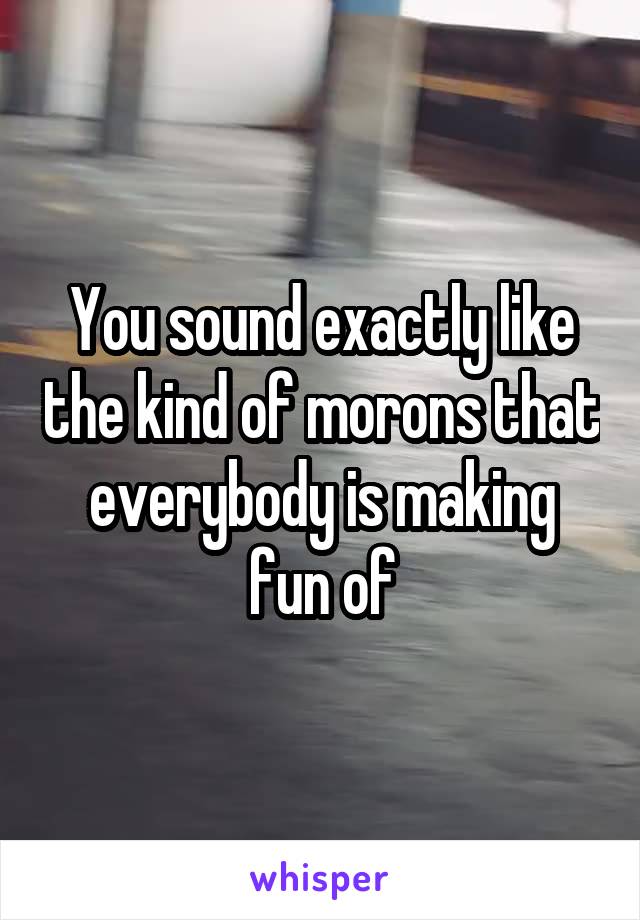 You sound exactly like the kind of morons that everybody is making fun of