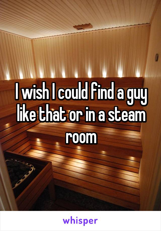 I wish I could find a guy like that or in a steam room