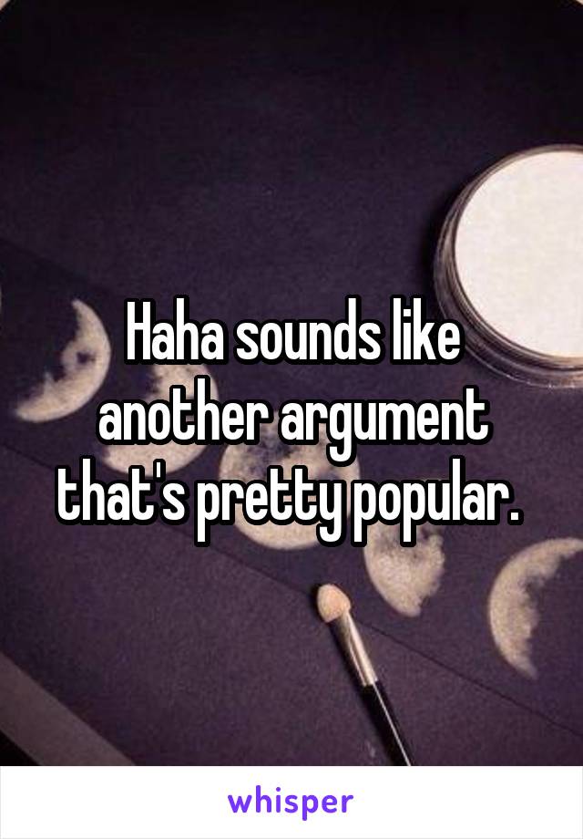 Haha sounds like another argument that's pretty popular. 